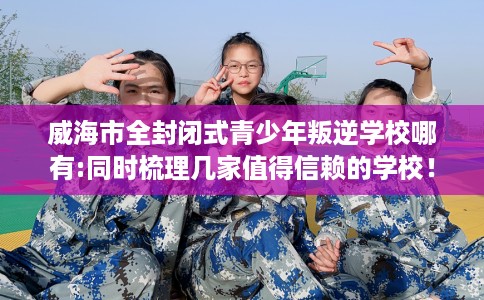 威海市全封闭式青少年叛逆学校哪有:同时梳理几家值得信赖的学校! 威海市全封闭式青少年叛逆学校哪有:同时梳理几家值得信赖的学校!