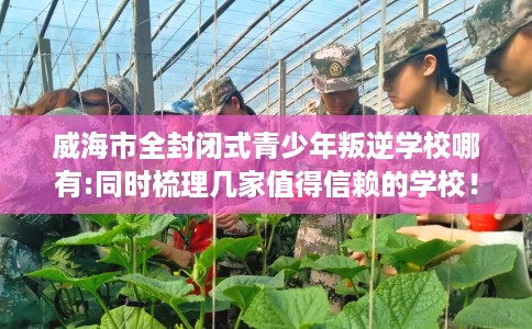 威海市全封闭式青少年叛逆学校哪有:同时梳理几家值得信赖的学校! 威海市全封闭式青少年叛逆学校哪有:同时梳理几家值得信赖的学校!
