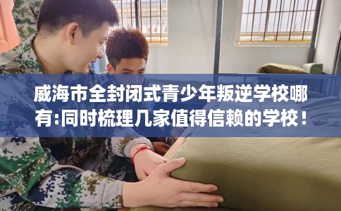 威海市全封闭式青少年叛逆学校哪有:同时梳理几家值得信赖的学校！