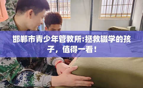 邯郸市青少年管教所:拯救辍学的孩子，值得一看！