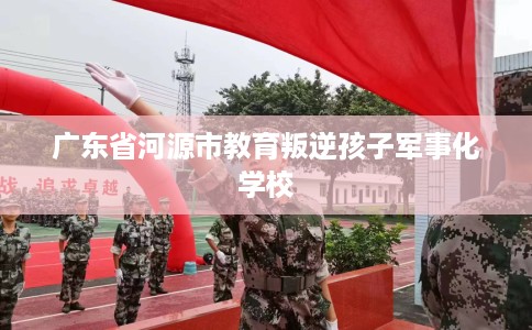 广东省河源市教育叛逆孩子军事化学校