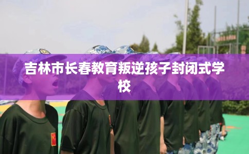 吉林市长春教育叛逆孩子封闭式学校