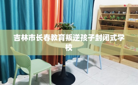 吉林市长春教育叛逆孩子封闭式学校