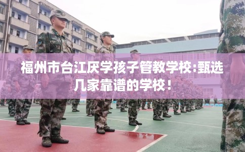 福州市台江厌学孩子管教学校:甄选几家靠谱的学校! 福州市台江厌学孩子管教学校:甄选几家靠谱的学校!