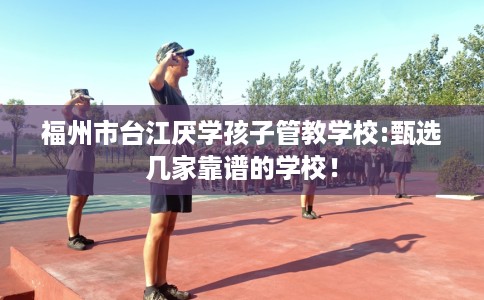 福州市台江厌学孩子管教学校:甄选几家靠谱的学校！