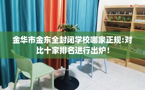 金华市金东全封闭学校哪家正规:对比十家排名进行出炉！