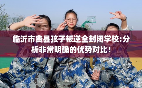 临沂市费县孩子叛逆全封闭学校:分析非常明确的优势对比！