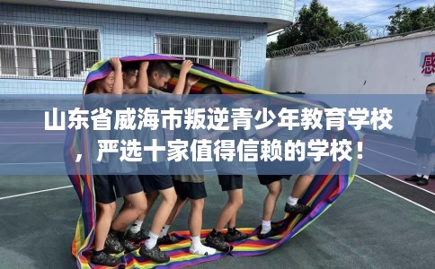 山东省威海市叛逆青少年教育学校，严选十家值得信赖的学校！