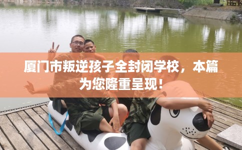 厦门市叛逆孩子全封闭学校，本篇为您隆重呈现！