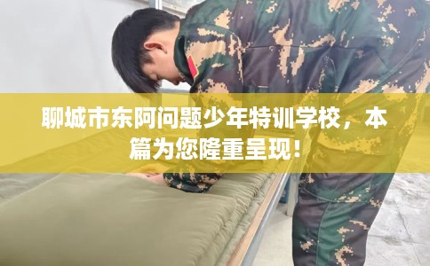 聊城市东阿问题少年特训学校，本篇为您隆重呈现！