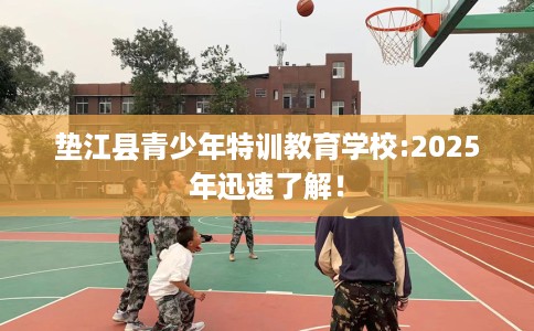 垫江县青少年特训教育学校:2025年迅速了解！