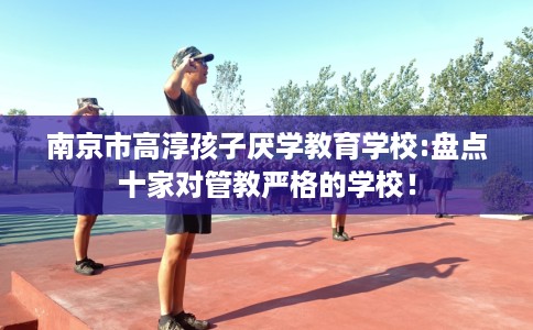 南京市高淳孩子厌学教育学校:盘点十家对管教严格的学校! 南京市高淳孩子厌学教育学校:盘点十家对管教严格的学校!