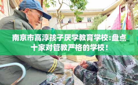 南京市高淳孩子厌学教育学校:盘点十家对管教严格的学校! 南京市高淳孩子厌学教育学校:盘点十家对管教严格的学校!
