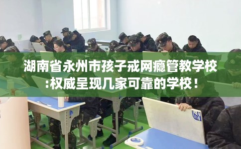 湖南省永州市孩子戒网瘾管教学校:权威呈现几家可靠的学校! 湖南省永州市孩子戒网瘾管教学校:权威呈现几家可靠的学校!
