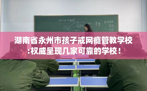 湖南省永州市孩子戒网瘾管教学校:权威呈现几家可靠的学校！