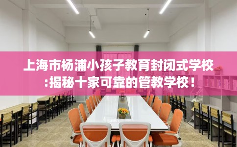 上海市杨浦小孩子教育封闭式学校:揭秘十家可靠的管教学校！