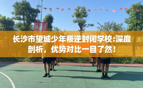 长沙市望城少年叛逆封闭学校:深度剖析,优势对比一目了然! 长沙市望城少年叛逆封闭学校:深度剖析,优势对比一目了然!
