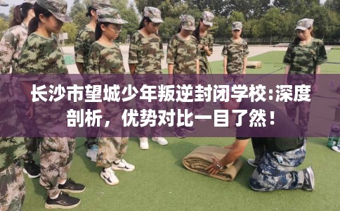 长沙市望城少年叛逆封闭学校:深度剖析,优势对比一目了然! 长沙市望城少年叛逆封闭学校:深度剖析,优势对比一目了然!