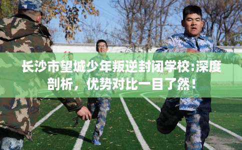 长沙市望城少年叛逆封闭学校:深度剖析，优势对比一目了然！