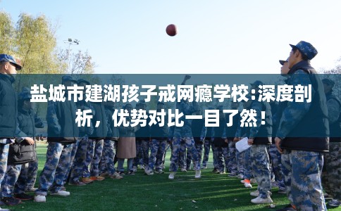 盐城市建湖孩子戒网瘾学校:深度剖析,优势对比一目了然! 盐城市建湖孩子戒网瘾学校:深度剖析,优势对比一目了然!