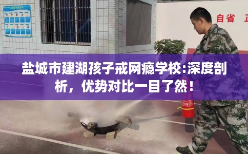 盐城市建湖孩子戒网瘾学校:深度剖析，优势对比一目了然！