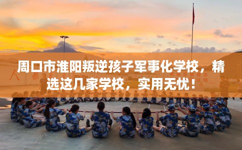 周口市淮阳叛逆孩子军事化学校，精选这几家学校，实用无忧！