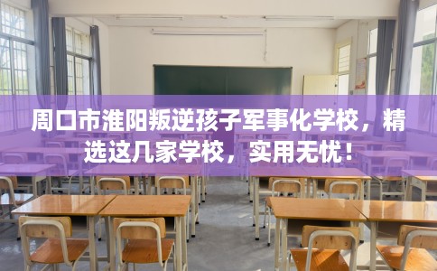 周口市淮阳叛逆孩子军事化学校，精选这几家学校，实用无忧！