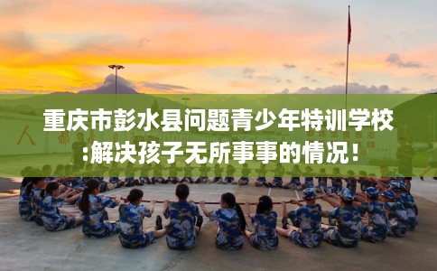 重庆市彭水县问题青少年特训学校:解决孩子无所事事的情况！