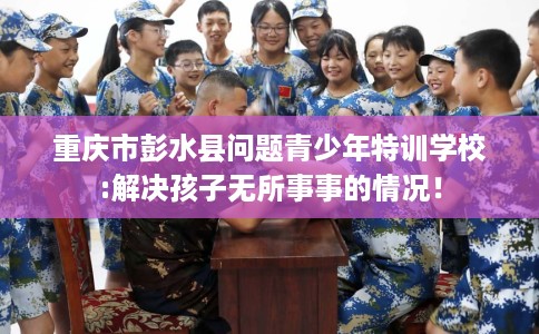 重庆市彭水县问题青少年特训学校:解决孩子无所事事的情况！