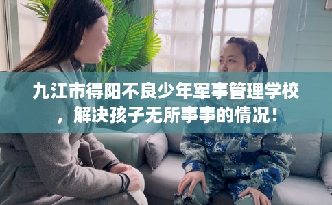 九江市得阳不良少年军事管理学校,解决孩子无所事事的情况! 九江市得阳不良少年军事管理学校,解决孩子无所事事的情况!