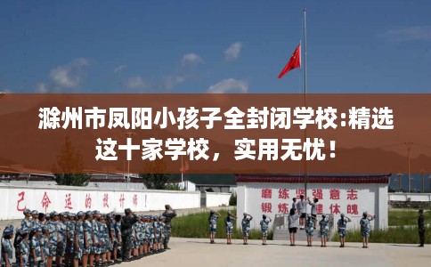 滁州市凤阳小孩子全封闭学校:精选这十家学校,实用无忧! 滁州市凤阳小孩子全封闭学校:精选这十家学校,实用无忧!