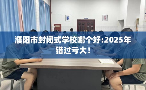 濮阳市封闭式学校哪个好:2025年错过亏大！