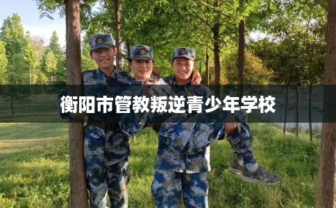 衡阳市管教叛逆青少年学校