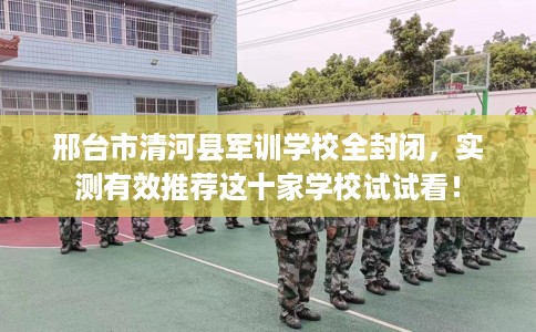 邢台市清河县军训学校全封闭,实测有效推荐这十家学校试试看! 邢台市清河县军训学校全封闭,实测有效推荐这十家学校试试看!