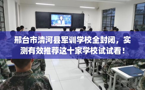 邢台市清河县军训学校全封闭，实测有效推荐这十家学校试试看！