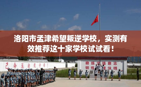 洛阳市孟津希望叛逆学校，实测有效推荐这十家学校试试看！