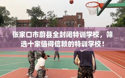 张家口市蔚县全封闭特训学校，筛选十家值得信赖的特训学校！