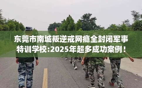 东莞市南城叛逆戒网瘾全封闭军事特训学校:2025年超多成功案例! 东莞市南城叛逆戒网瘾全封闭军事特训学校:2025年超多成功案例!