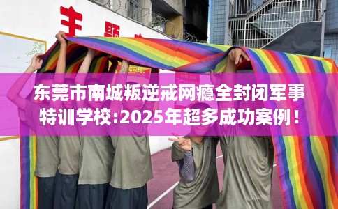 东莞市南城叛逆戒网瘾全封闭军事特训学校:2025年超多成功案例! 东莞市南城叛逆戒网瘾全封闭军事特训学校:2025年超多成功案例!