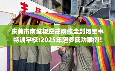 东莞市南城叛逆戒网瘾全封闭军事特训学校:2025年超多成功案例！