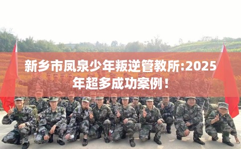 新乡市凤泉少年叛逆管教所:2025年超多成功案例！