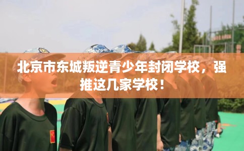 北京市东城叛逆青少年封闭学校，强推这几家学校！