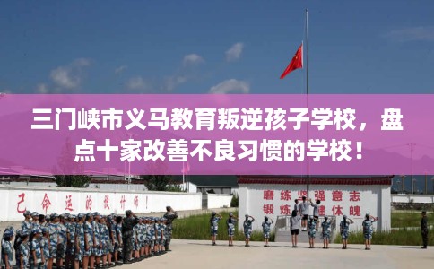 三门峡市义马教育叛逆孩子学校,盘点十家改善不良习惯的学校! 三门峡市义马教育叛逆孩子学校,盘点十家改善不良习惯的学校!