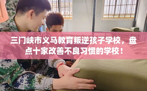 三门峡市义马教育叛逆孩子学校,盘点十家改善不良习惯的学校! 三门峡市义马教育叛逆孩子学校,盘点十家改善不良习惯的学校!