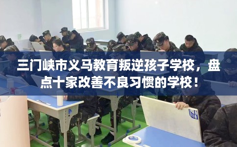 三门峡市义马教育叛逆孩子学校，盘点十家改善不良习惯的学校！