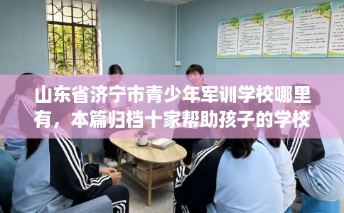 山东省济宁市青少年军训学校哪里有，本篇归档十家帮助孩子的学校！