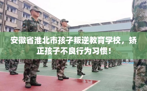 安徽省淮北市孩子叛逆教育学校，矫正孩子不良行为习惯！