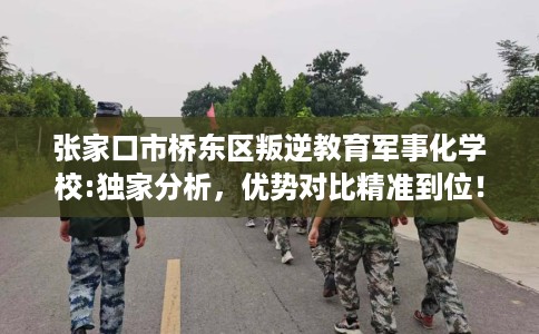 张家口市桥东区叛逆教育军事化学校:独家分析，优势对比精准到位！