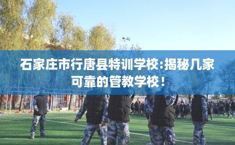 石家庄市行唐县特训学校:揭秘几家可靠的管教学校！