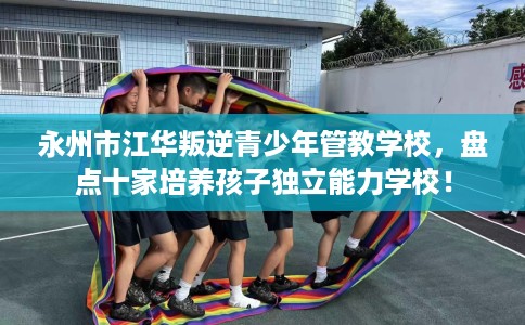 永州市江华叛逆青少年管教学校，盘点十家培养孩子独立能力学校！